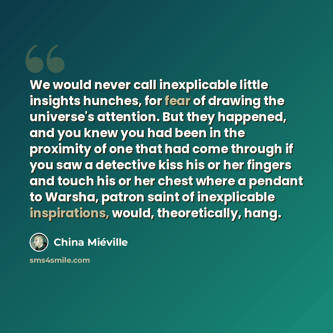 “We would never call inexplicable little insights hunches, for fear of drawing the universe's attention. But they happened, and you knew you had been in the proximity of one that had come through if you saw a detective kiss his or her fingers and touch his or her chest where a pendant to Warsha…” quote by China Mieville