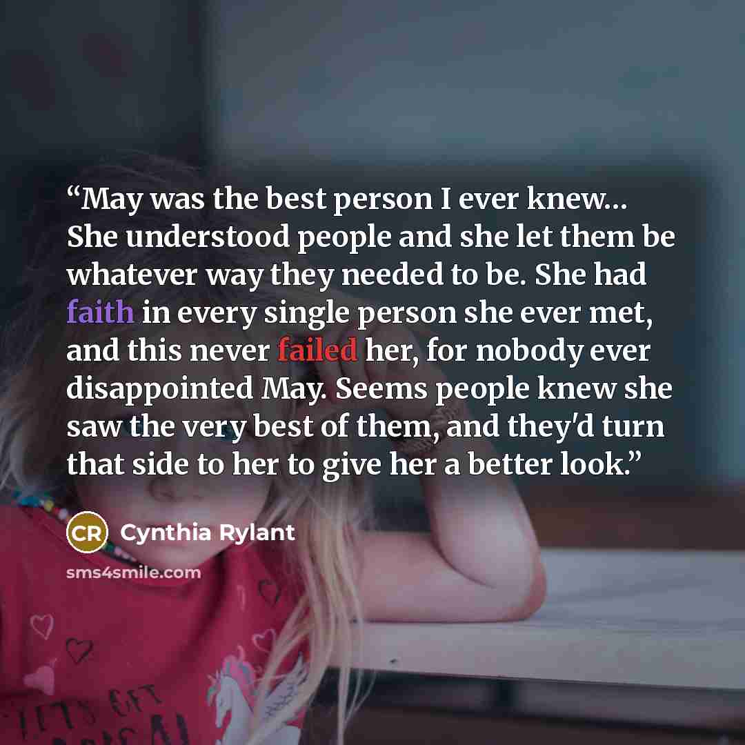 “May was the best person I ever knew… She understood people and she let them be whatever way they needed to be. She had faith in every single person she ever met, and this never failed her, for nobody ever disappointed May. Seems people knew she saw the very best of them, and they'd turn that side…” quote by Cynthia Rylant