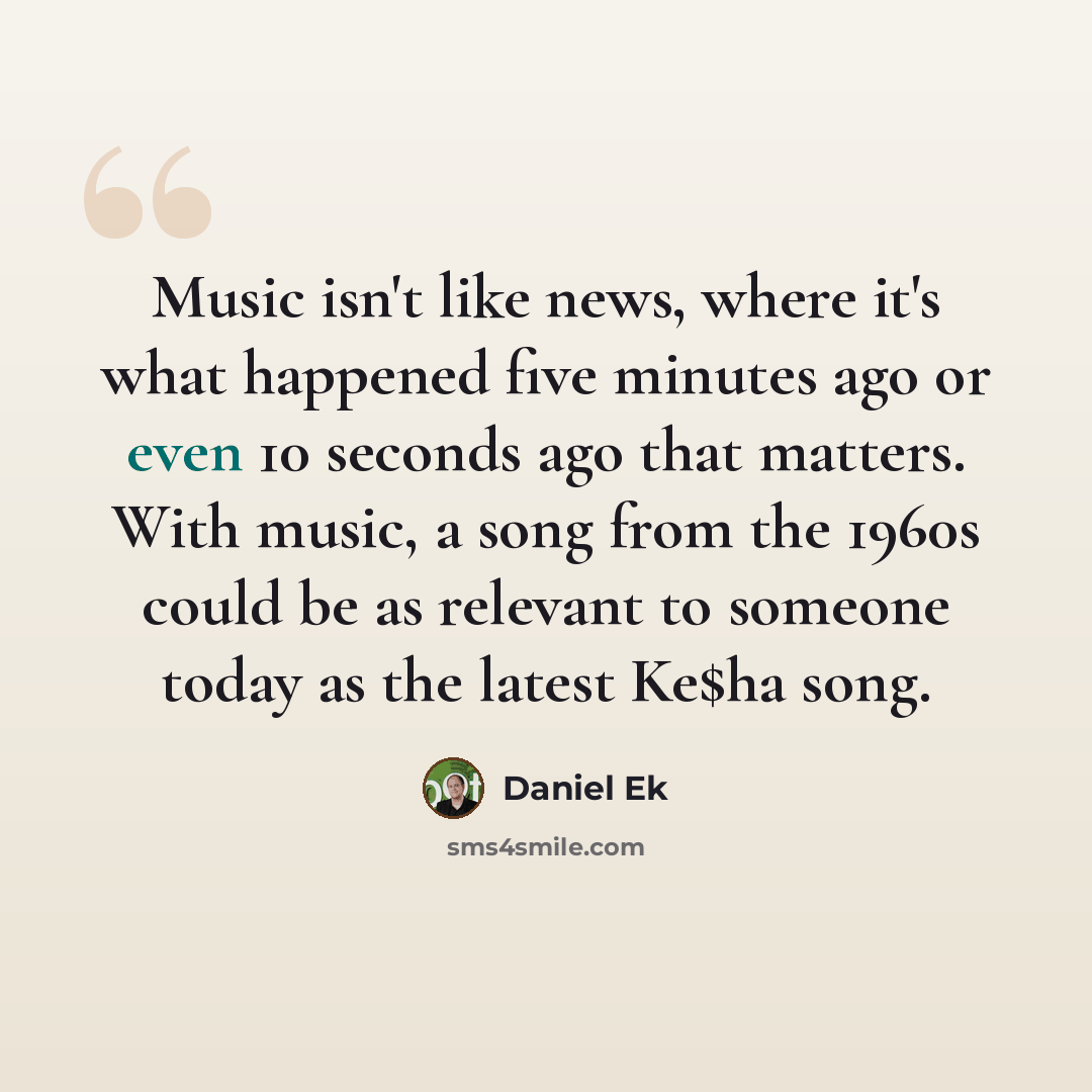 “Music isn't like news, where it's what happened five minutes ago or even 10 seconds ago that matters. With music, a song from the 1960s could be as relevant to someone today as the latest Ke$ha song.” quote by Daniel Ek
