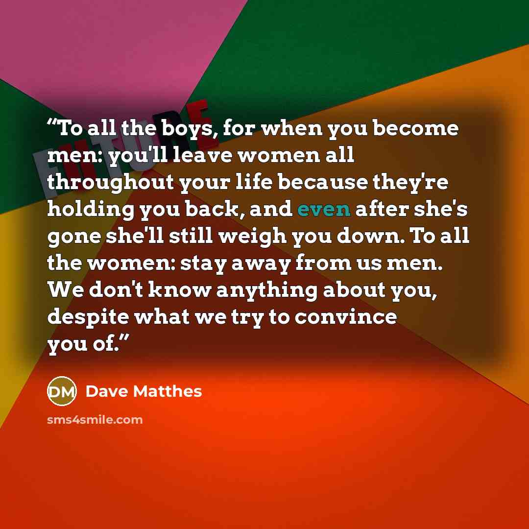 “To all the boys, for when you become men: you'll leave women all throughout your life because they're holding you back, and even after she's gone she'll still weigh you down. To all the women: stay away from us men. We don't know anything about you, despite what we try to convince you of.” quote by Dave Matthes