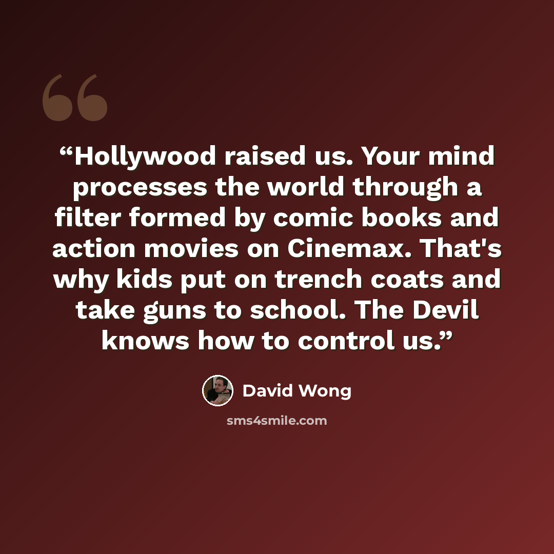 “Hollywood raised us. Your mind processes the world through a filter formed by comic books and action movies on Cinemax. That's why kids put on trench coats and take guns to school. The Devil knows how to control us.” quote by David Wong