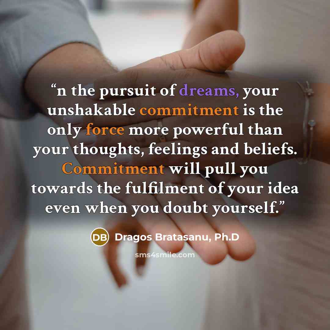“n the pursuit of dreams, your unshakable commitment is the only force more powerful than your thoughts, feelings and beliefs. Commitment will pull you towards the fulfilment of your idea even when you doubt yourself.” quote by Dragos Bratasanu, Ph.D