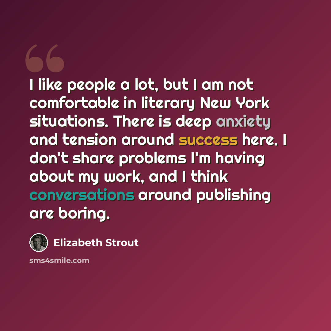 “I like people a lot, but I am not comfortable in literary New York situations. There is deep anxiety and tension around success here. I don't share problems I'm having about my work, and I think conversations around publishing are boring.” quote by Elizabeth Strout