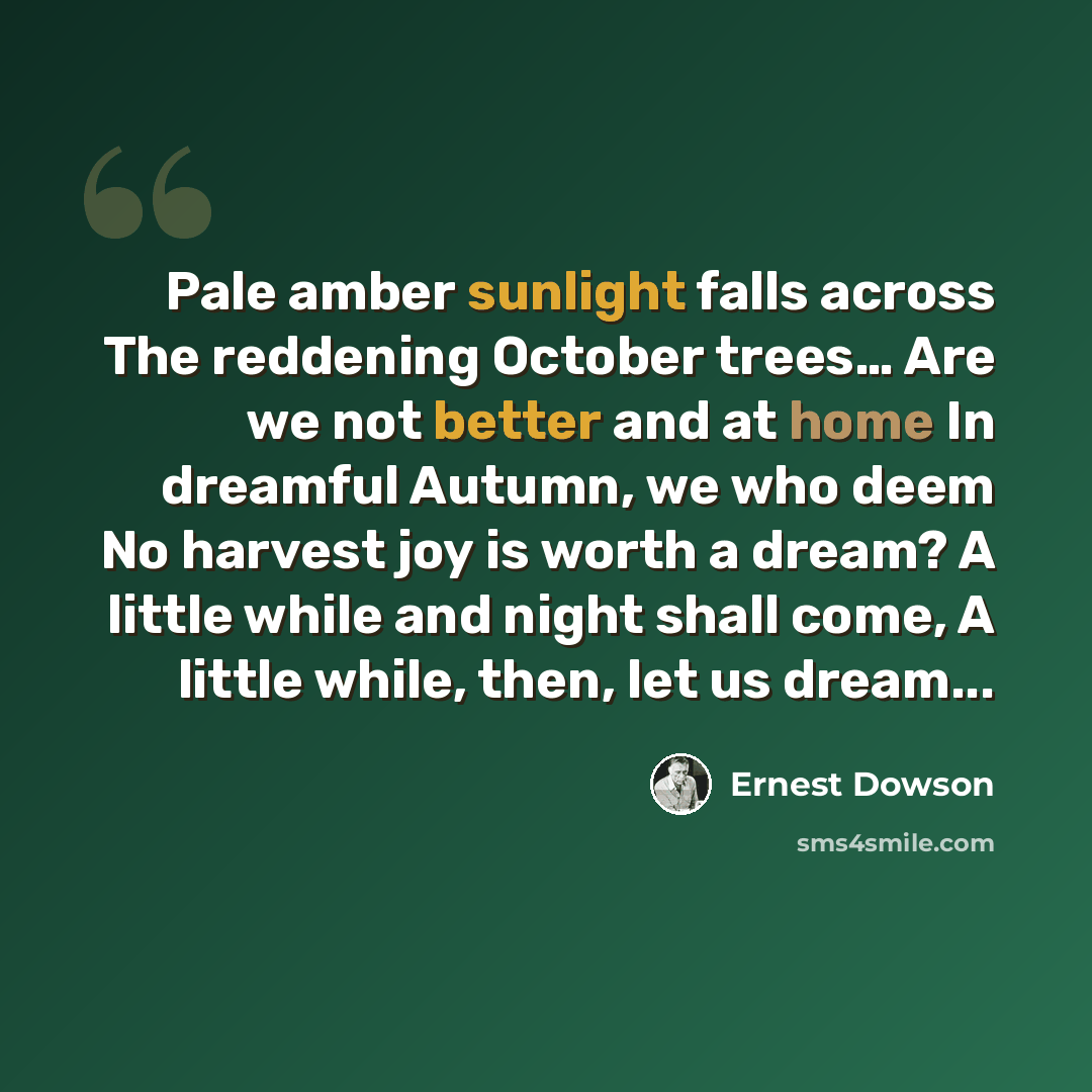 “Pale amber sunlight falls across The reddening October trees… Are we not better and at home In dreamful Autumn, we who deem No harvest joy is worth a dream? A little while and night shall come, A little while, then, let us dream...” quote by Ernest Dowson
