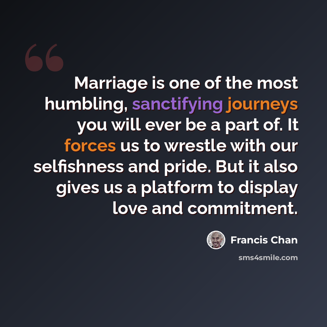 “Marriage is one of the most humbling, sanctifying journeys you will ever be a part of. It forces us to wrestle with our selfishness and pride. But it also gives us a platform to display love and commitment.” quote by Francis Chan