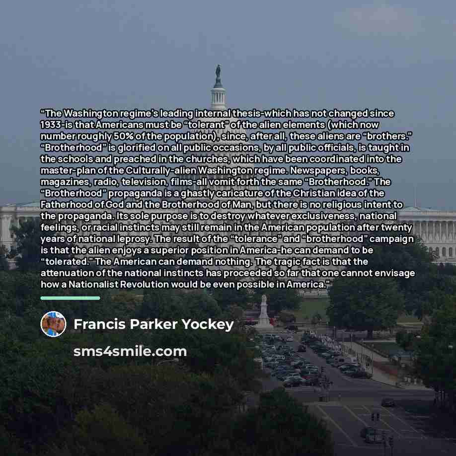“The Washington regime’s leading internal thesis-which has not changed since 1933-is that Americans must be “tolerant” of the alien elements (which now number roughly 50% of the population), since, after all, these aliens are “brothers.” “Brotherhood” is glorified on all public occasions, by all…” quote by Francis Parker Yockey