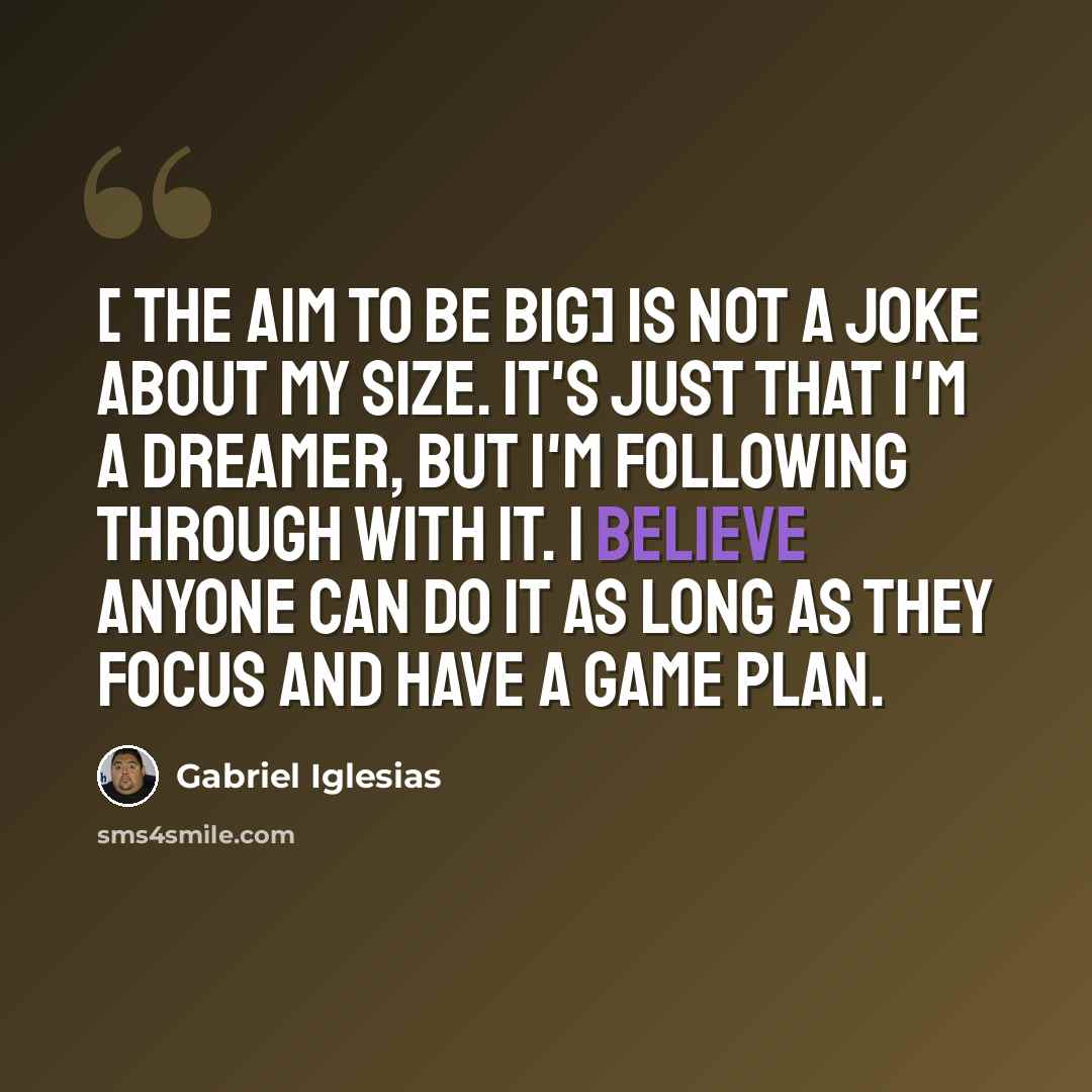 “[ The aim to be big] is not a joke about my size. It's just that I'm a dreamer, but I'm following through with it. I believe anyone can do it as long as they focus and have a game plan.” quote by Gabriel Iglesias