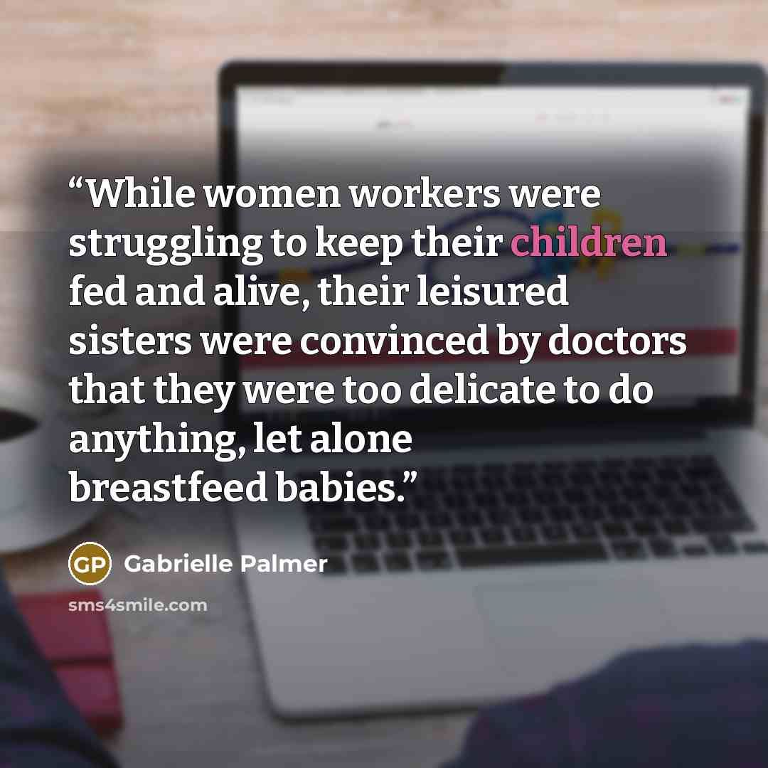 “While women workers were struggling to keep their children fed and alive, their leisured sisters were convinced by doctors that they were too delicate to do anything, let alone breastfeed babies.” quote by Gabrielle Palmer