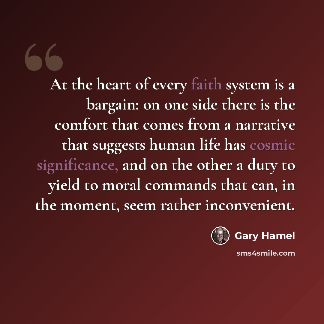 “At the heart of every faith system is a bargain: on one side there is the comfort that comes from a narrative that suggests human life has cosmic significance, and on the other a duty to yield to moral commands that can, in the moment, seem rather inconvenient.” quote by Gary Hamel