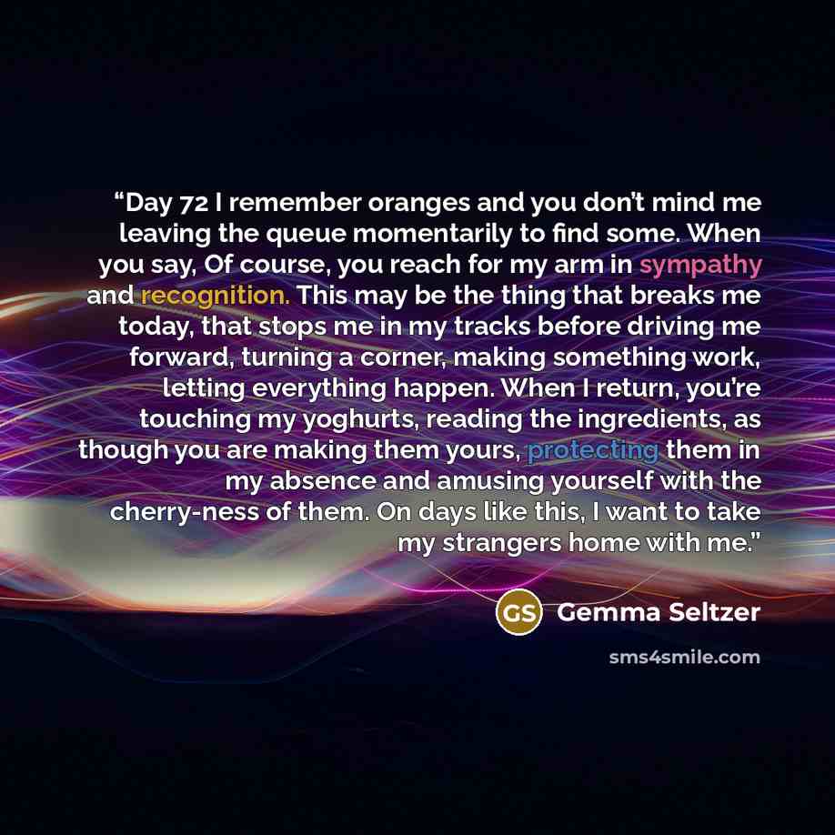 “Day 72 I remember oranges and you don’t mind me leaving the queue momentarily to find some. When you say, Of course, you reach for my arm in sympathy and recognition. This may be the thing that breaks me today, that stops me in my tracks before driving me forward, turning a corner, making…” quote by Gemma Seltzer