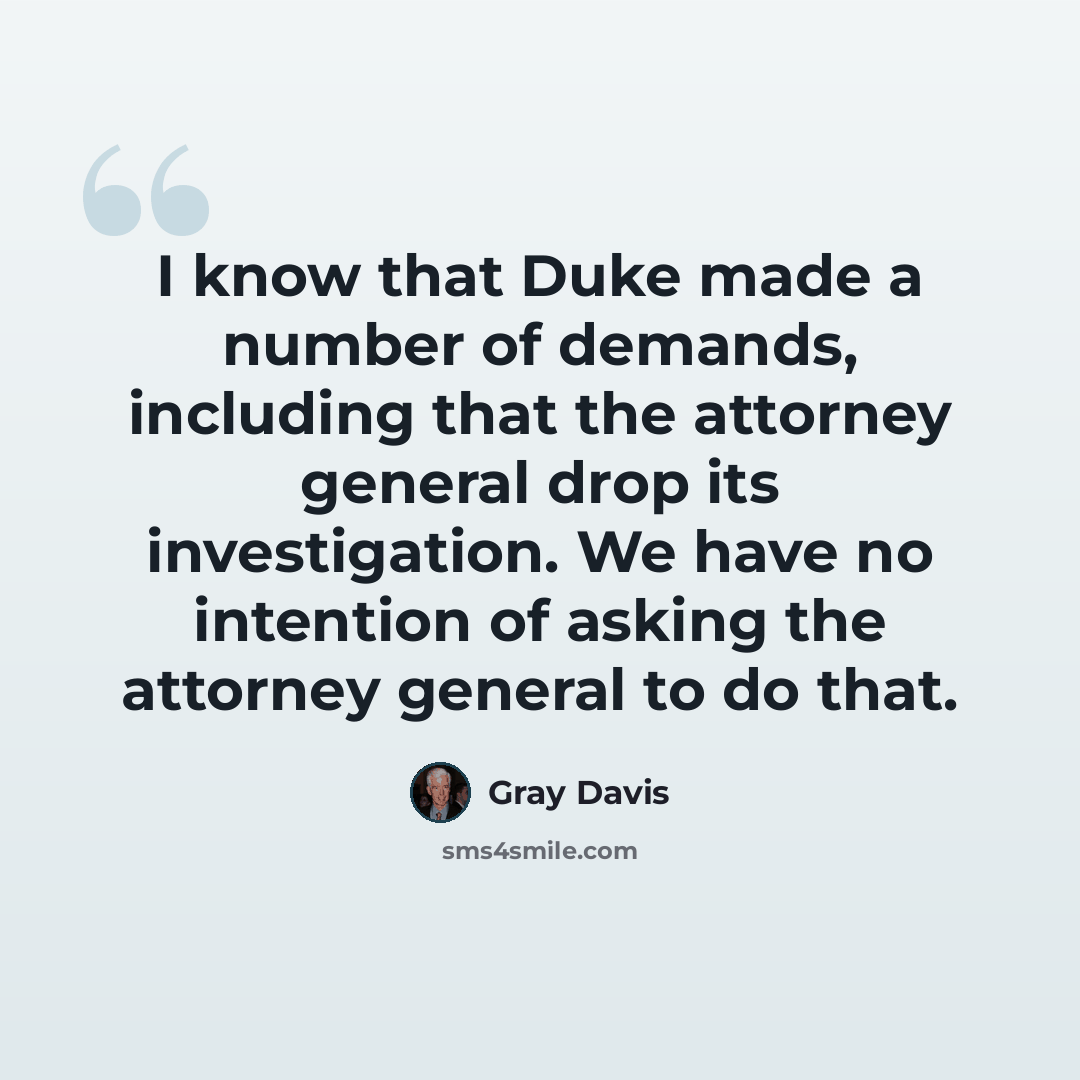 “I know that Duke made a number of demands, including that the attorney general drop its investigation. We have no intention of asking the attorney general to do that.” quote by Gray Davis