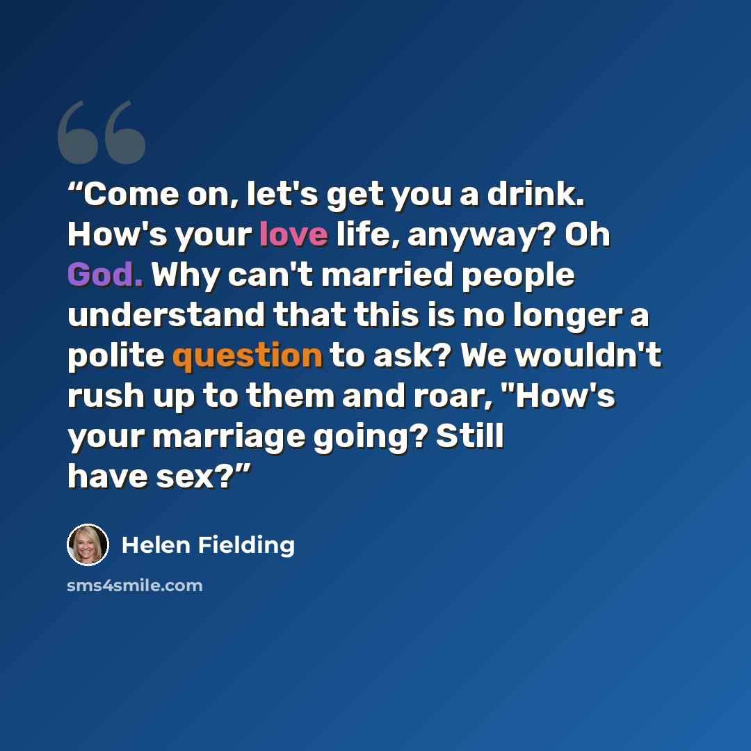 “Come on, let's get you a drink. How's your love life, anyway? Oh God. Why can't married people understand that this is no longer a polite question to ask? We wouldn't rush up to them and roar, "How's your marriage going? Still have sex?” quote by Helen Fielding