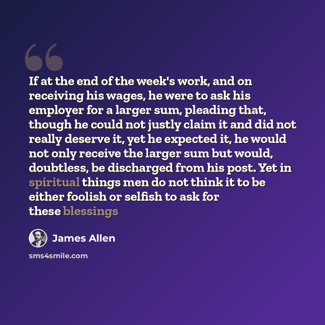 “If at the end of the week's work, and on receiving his wages, he were to ask his employer for a larger sum, pleading that, though he could not justly claim it and did not really deserve it, yet he expected it, he would not only receive the larger sum but would, doubtless, be discharged from his…” quote by James Allen