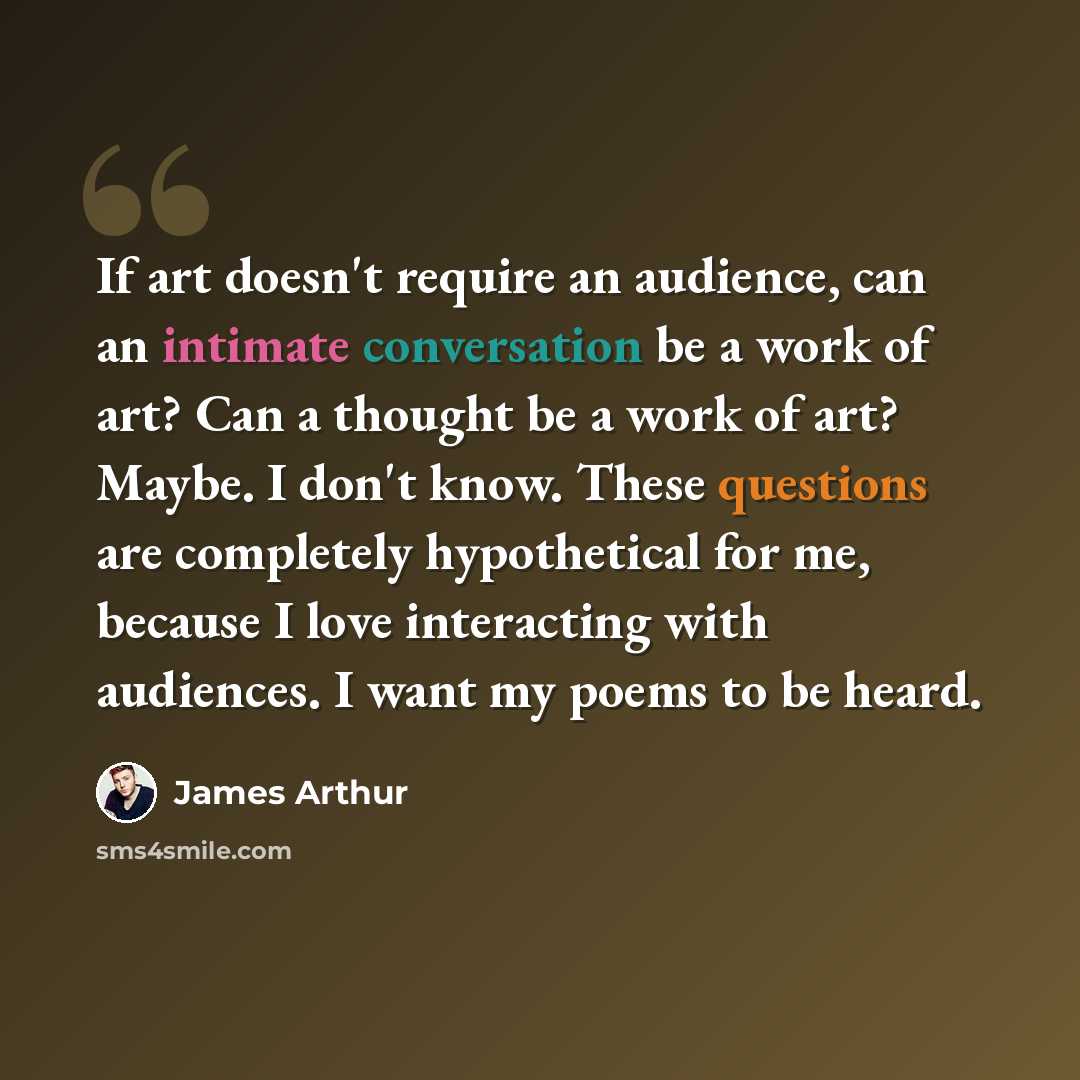 “If art doesn't require an audience, can an intimate conversation be a work of art? Can a thought be a work of art? Maybe. I don't know. These questions are completely hypothetical for me, because I love interacting with audiences. I want my poems to be heard.” quote by James Arthur