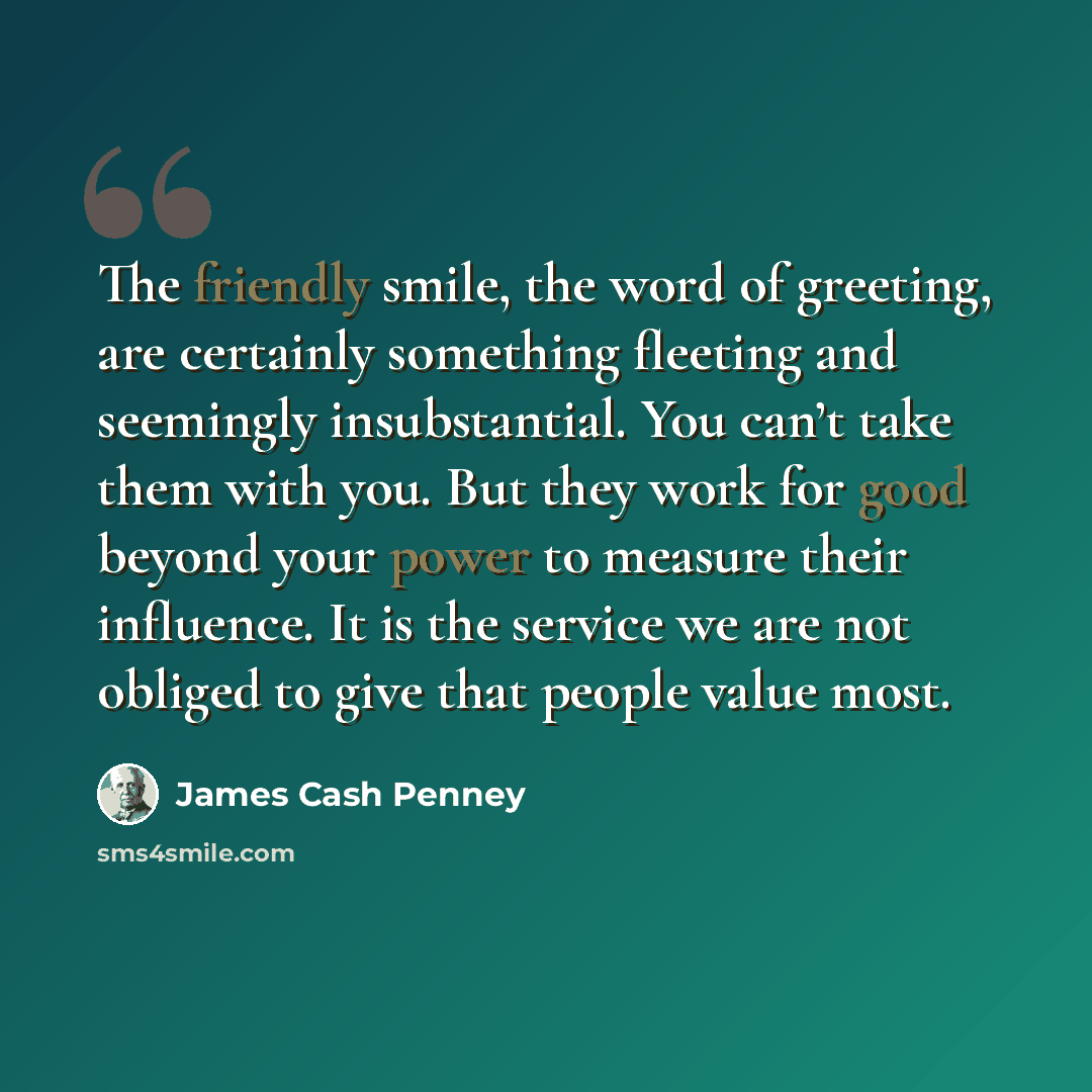 “The friendly smile, the word of greeting, are certainly something fleeting and seemingly insubstantial. You can’t take them with you. But they work for good beyond your power to measure their influence. It is the service we are not obliged to give that people value most.” quote by James Cash Penney