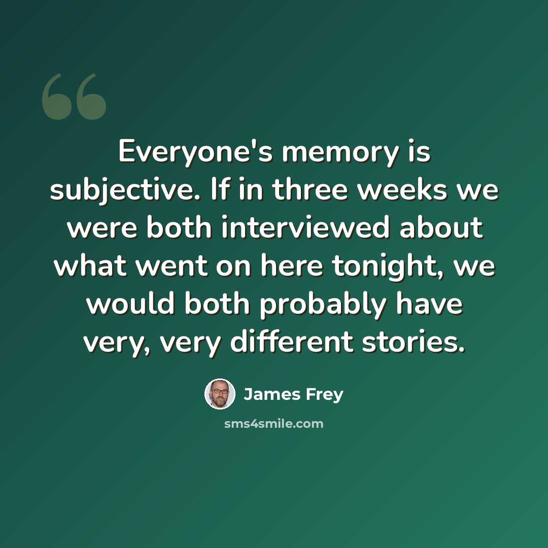 “Everyone's memory is subjective. If in three weeks we were both interviewed about what went on here tonight, we would both probably have very, very different stories.” quote by James Frey