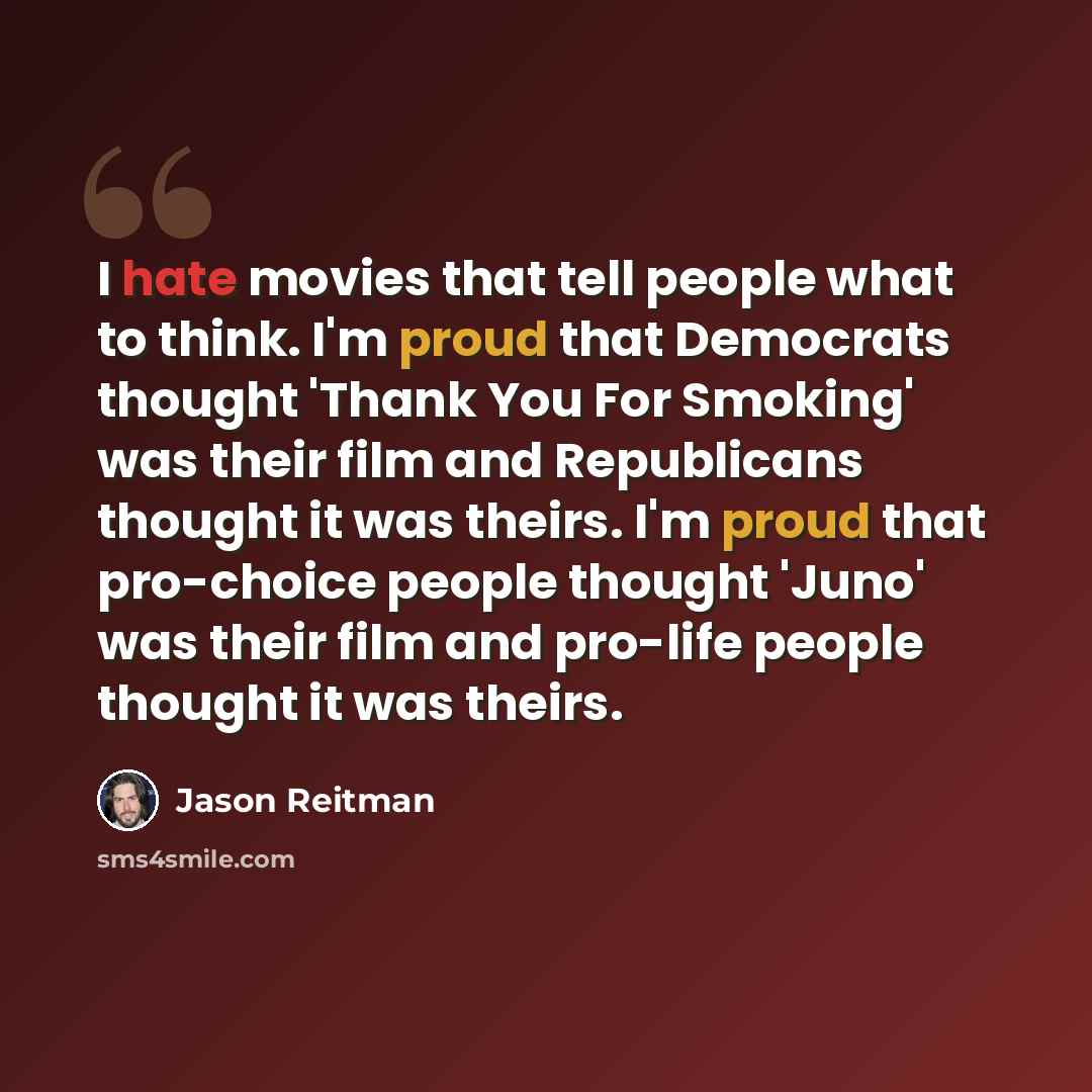 “I hate movies that tell people what to think. I'm proud that Democrats thought 'Thank You For Smoking' was their film and Republicans thought it was theirs. I'm proud that pro-choice people thought 'Juno' was their film and pro-life people thought it was theirs.” quote by Jason Reitman
