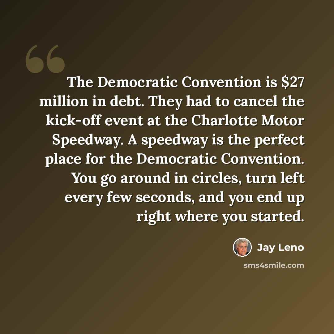 “The Democratic Convention is $27 million in debt. They had to cancel the kick-off event at the Charlotte Motor Speedway. A speedway is the perfect place for the Democratic Convention. You go around in circles, turn left every few seconds, and you end up right where you started.” quote by Jay Leno