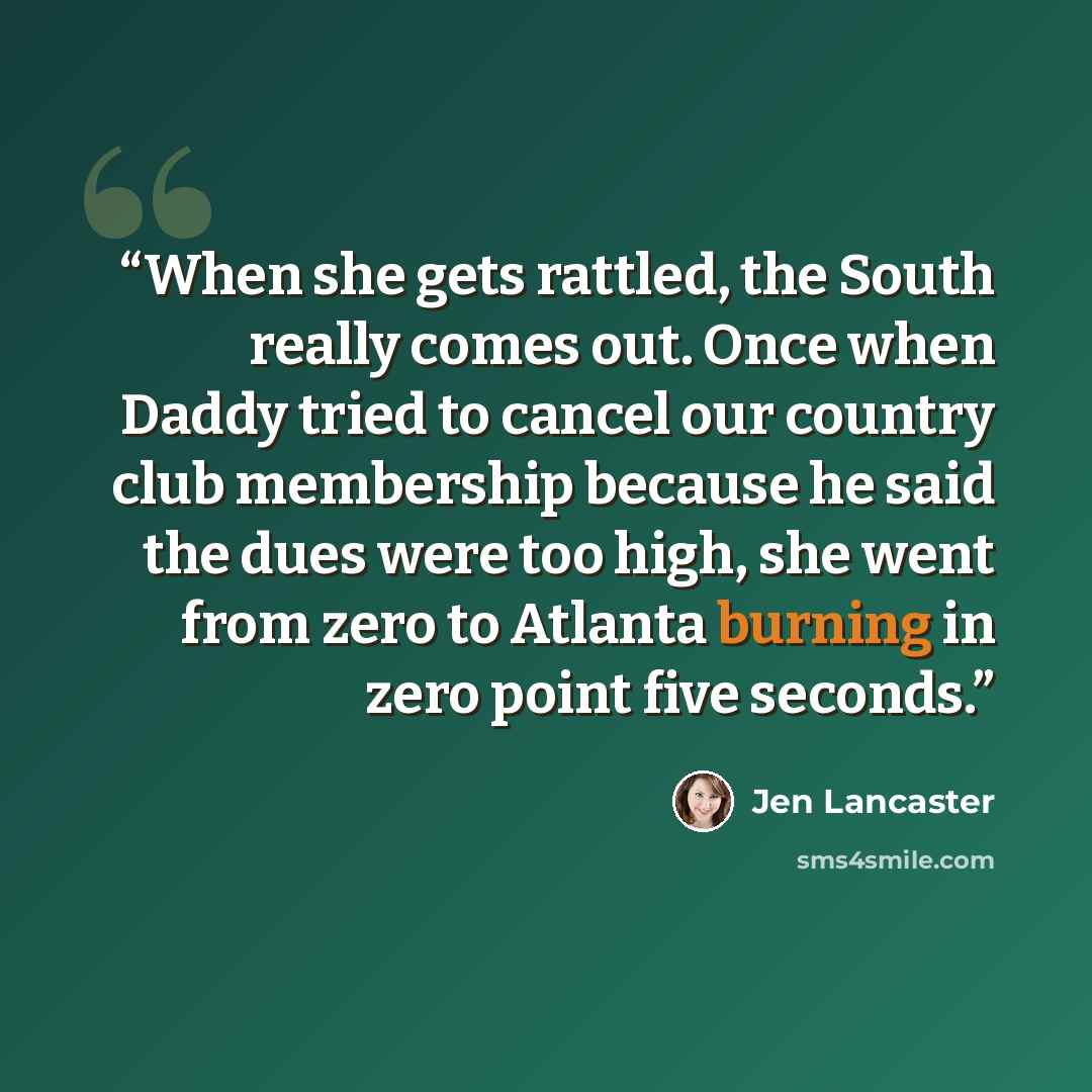 “When she gets rattled, the South really comes out. Once when Daddy tried to cancel our country club membership because he said the dues were too high, she went from zero to Atlanta burning in zero point five seconds.” quote by Jen Lancaster