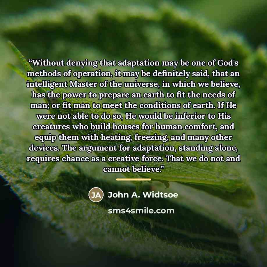“Without denying that adaptation may be one of God's methods of operation, it may be definitely said, that an intelligent Master of the universe, in which we believe, has the power to prepare an earth to fit the needs of man; or fit man to meet the conditions of earth. If He were not able to do so…” quote by John A. Widtsoe