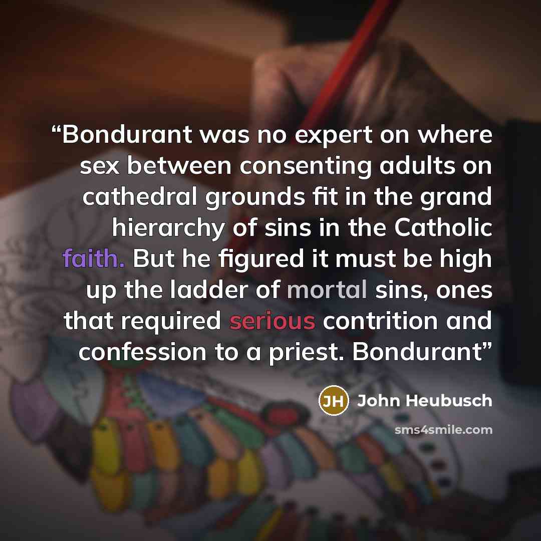 “Bondurant was no expert on where sex between consenting adults on cathedral grounds fit in the grand hierarchy of sins in the Catholic faith. But he figured it must be high up the ladder of mortal sins, ones that required serious contrition and confession to a priest. Bondurant” quote by John Heubusch