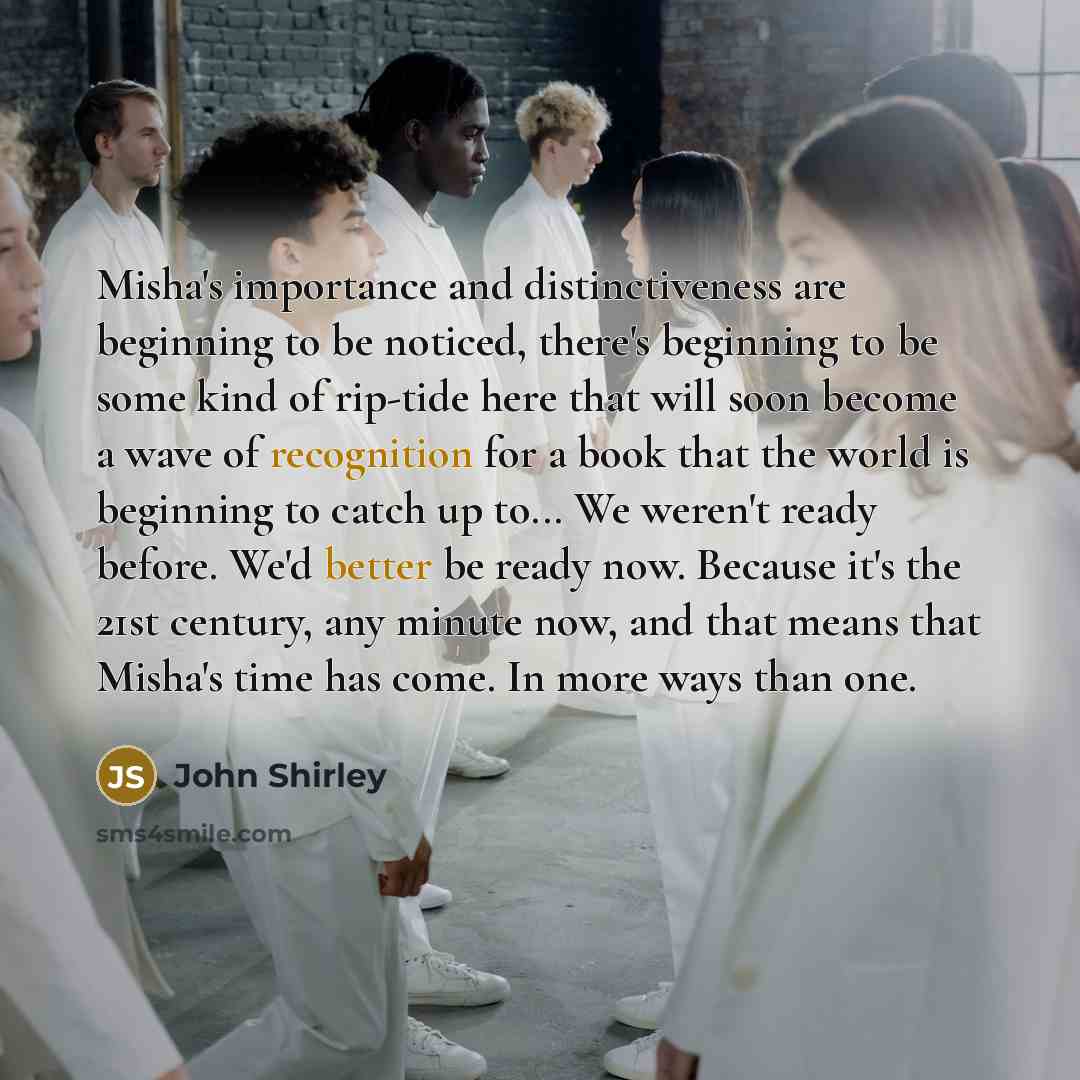 “Misha's importance and distinctiveness are beginning to be noticed, there's beginning to be some kind of rip-tide here that will soon become a wave of recognition for a book that the world is beginning to catch up to... We weren't ready before. We'd better be ready now. Because it's the 21st…” quote by John Shirley