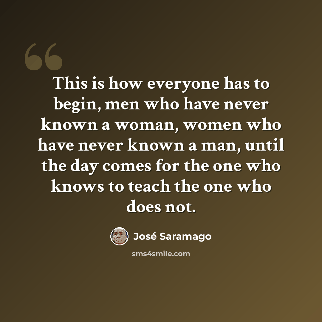 “This is how everyone has to begin, men who have never known a woman, women who have never known a man, until the day comes for the one who knows to teach the one who does not.” quote by Jose Saramago