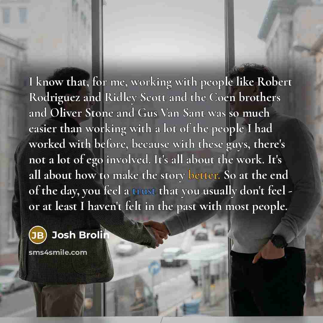 “I know that, for me, working with people like Robert Rodriguez and Ridley Scott and the Coen brothers and Oliver Stone and Gus Van Sant was so much easier than working with a lot of the people I had worked with before, because with these guys, there's not a lot of ego involved. It's all about the…” quote by Josh Brolin