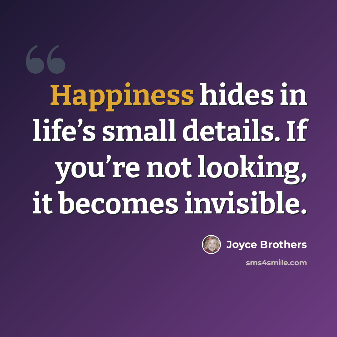 “Happiness hides in life’s small details. If you’re not looking, it becomes invisible.” quote by Joyce Brothers