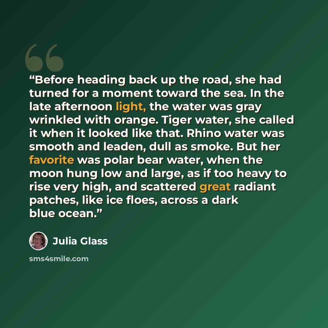 “Before heading back up the road, she had turned for a moment toward the sea. In the late afternoon light, the water was gray wrinkled with orange. Tiger water, she called it when it looked like that. Rhino water was smooth and leaden, dull as smoke. But her favorite was polar bear water, when the…” quote by Julia Glass
