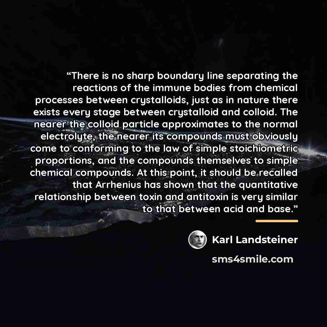 “There is no sharp boundary line separating the reactions of the immune bodies from chemical processes between crystalloids, just as in nature there exists every stage between crystalloid and colloid. The nearer the colloid particle approximates to the normal electrolyte, the nearer its compounds…” quote by Karl Landsteiner