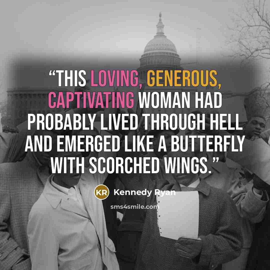 “This loving, generous, captivating woman had probably lived through hell and emerged like a butterfly with scorched wings.” quote by Kennedy Ryan