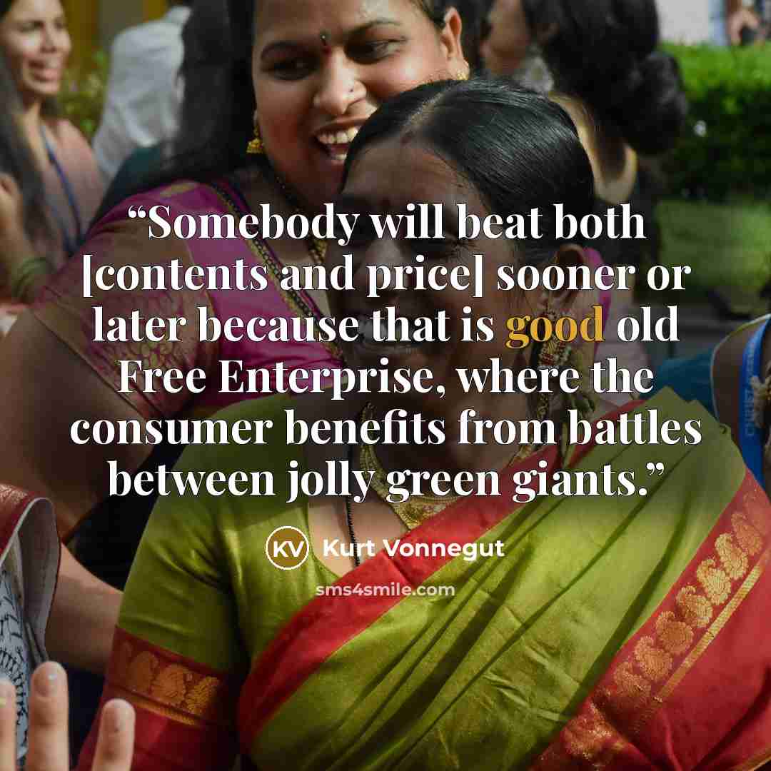 “Somebody will beat both [contents and price] sooner or later because that is good old Free Enterprise, where the consumer benefits from battles between jolly green giants.” quote by Kurt Vonnegut