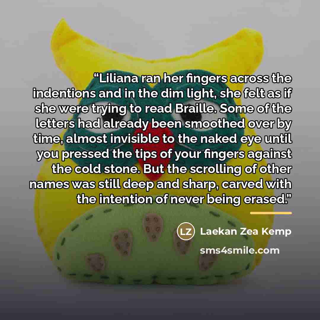“Liliana ran her fingers across the indentions and in the dim light, she felt as if she were trying to read Braille. Some of the letters had already been smoothed over by time, almost invisible to the naked eye until you pressed the tips of your fingers against the cold stone. But the scrolling of…” quote by Laekan Zea Kemp