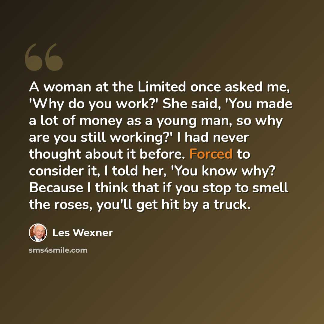“A woman at the Limited once asked me, 'Why do you work?' She said, 'You made a lot of money as a young man, so why are you still working?' I had never thought about it before. Forced to consider it, I told her, 'You know why? Because I think that if you stop to smell the roses, you'll get hit by a…” quote by Les Wexner