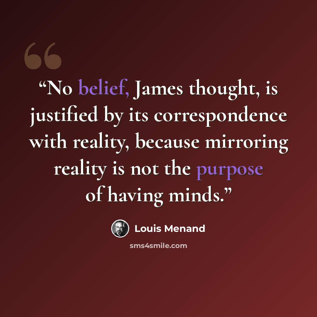“No belief, James thought, is justified by its correspondence with reality, because mirroring reality is not the purpose of having minds.” quote by Louis Menand