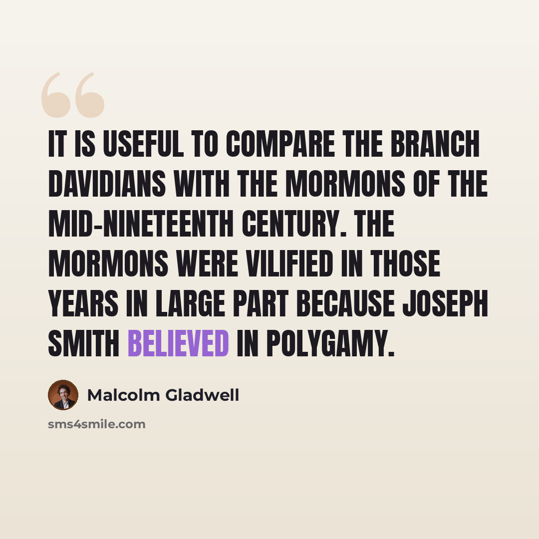 “It is useful to compare the Branch Davidians with the Mormons of the mid-nineteenth century. The Mormons were vilified in those years in large part because Joseph Smith believed in polygamy.” quote by Malcolm Gladwell