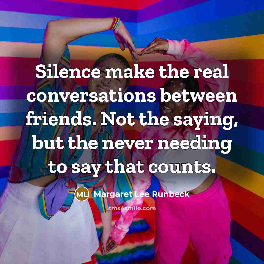 “Silence make the real conversations between friends. Not the saying, but the never needing to say that counts.” quote by Margaret Lee Runbeck