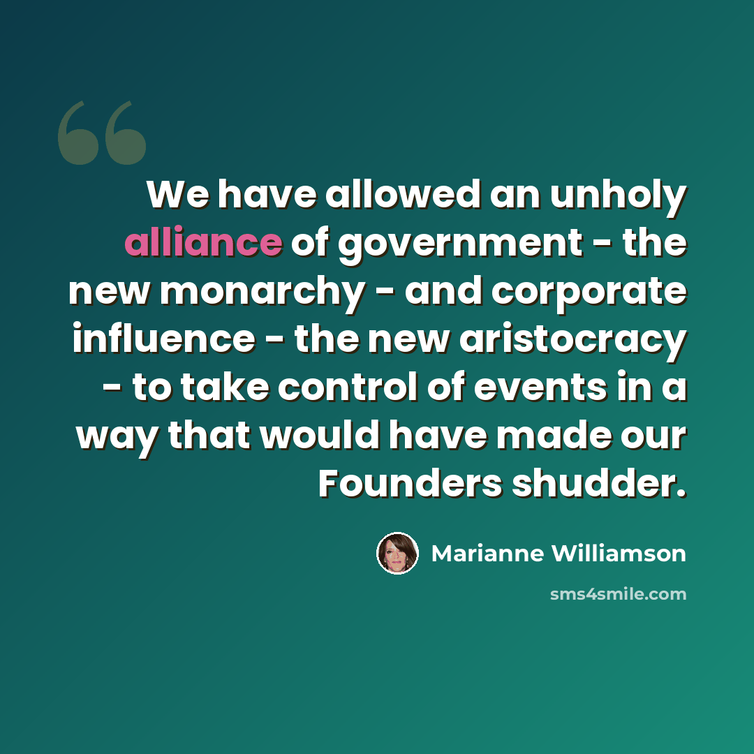 “We have allowed an unholy alliance of government - the new monarchy - and corporate influence - the new aristocracy - to take control of events in a way that would have made our Founders shudder.” quote by Marianne Williamson