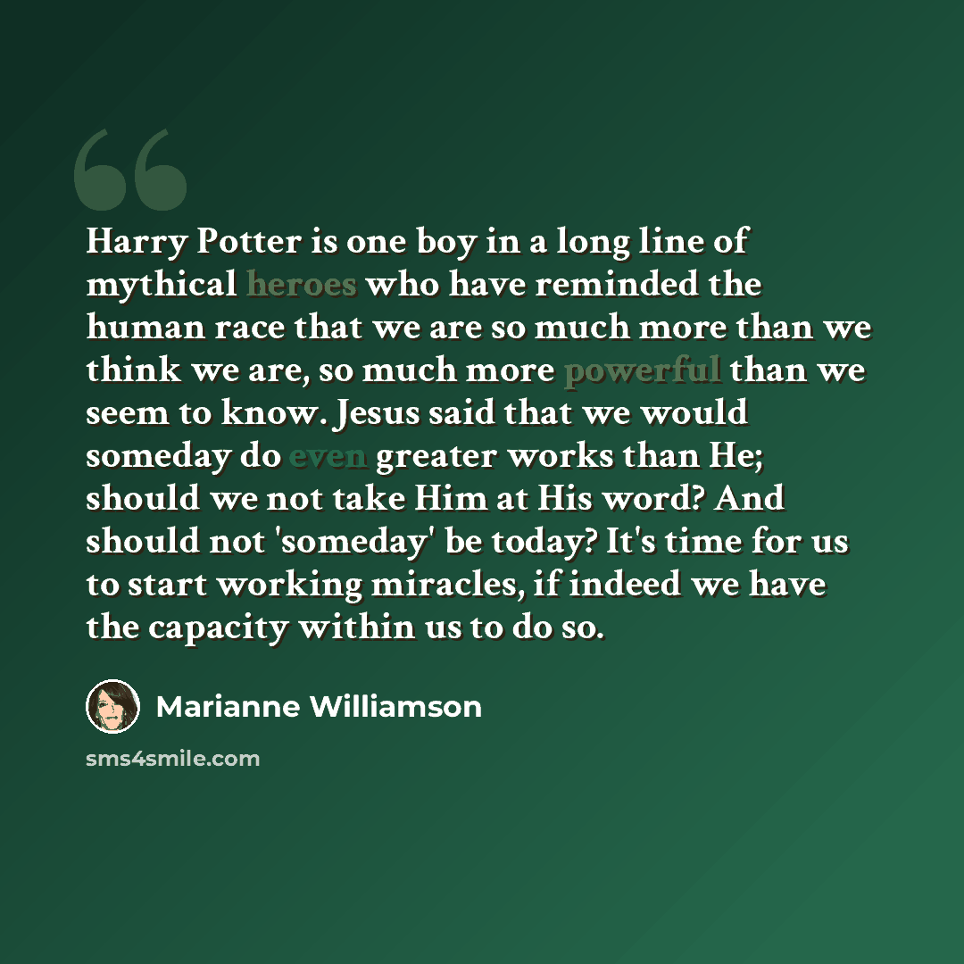 “Harry Potter is one boy in a long line of mythical heroes who have reminded the human race that we are so much more than we think we are, so much more powerful than we seem to know. Jesus said that we would someday do even greater works than He; should we not take Him at His word? And should not…” quote by Marianne Williamson