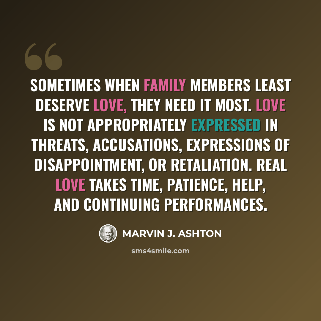 “Sometimes when family members least deserve love, they need it most. Love is not appropriately expressed in threats, accusations, expressions of disappointment, or retaliation. Real love takes time, patience, help, and continuing performances.” quote by Marvin J. Ashton
