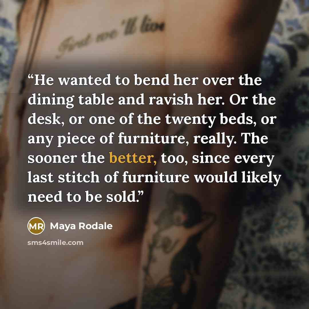 “He wanted to bend her over the dining table and ravish her. Or the desk, or one of the twenty beds, or any piece of furniture, really. The sooner the better, too, since every last stitch of furniture would likely need to be sold.” quote by Maya Rodale