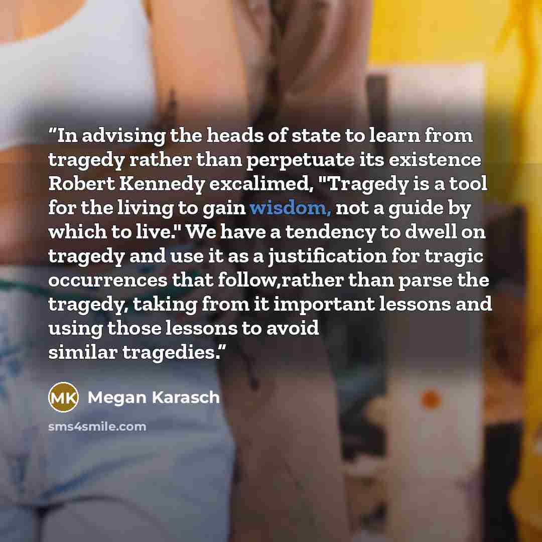 “In advising the heads of state to learn from tragedy rather than perpetuate its existence Robert Kennedy excalimed, "Tragedy is a tool for the living to gain wisdom, not a guide by which to live." We have a tendency to dwell on tragedy and use it as a justification for tragic occurrences that…” quote by Megan Karasch