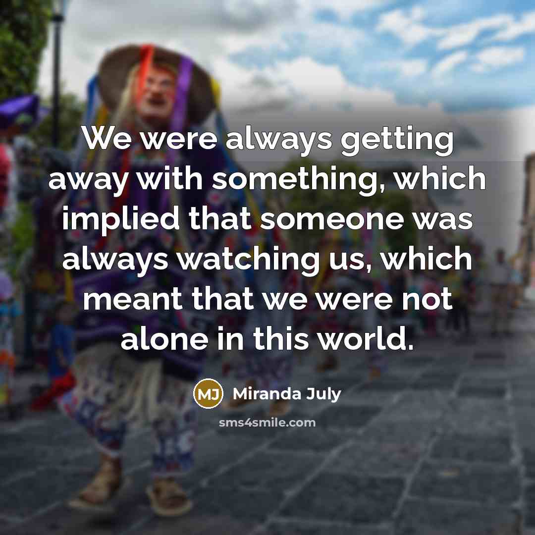 “We were always getting away with something, which implied that someone was always watching us, which meant that we were not alone in this world.” quote by Miranda July