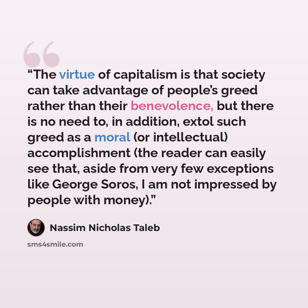 “The virtue of capitalism is that society can take advantage of people’s greed rather than their benevolence, but there is no need to, in addition, extol such greed as a moral (or intellectual) accomplishment (the reader can easily see that, aside from very few exceptions like George Soros, I am…” quote by Nassim Nicholas Taleb