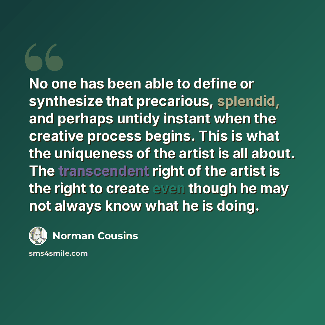 “No one has been able to define or synthesize that precarious, splendid, and perhaps untidy instant when the creative process begins. This is what the uniqueness of the artist is all about. The transcendent right of the artist is the right to create even though he may not always know what he is…” quote by Norman Cousins