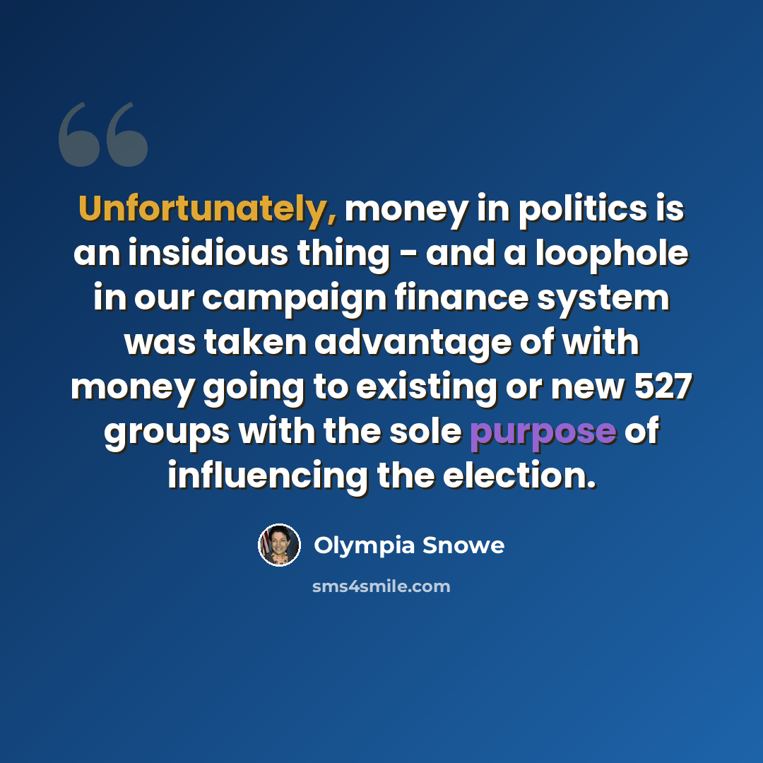 “Unfortunately, money in politics is an insidious thing - and a loophole in our campaign finance system was taken advantage of with money going to existing or new 527 groups with the sole purpose of influencing the election.” quote by Olympia Snowe