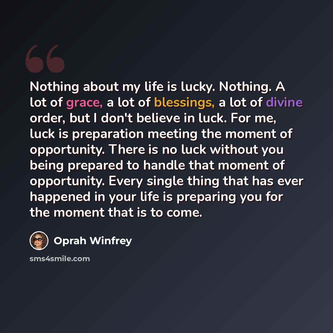 “Nothing about my life is lucky. Nothing. A lot of grace, a lot of blessings, a lot of divine order, but I don't believe in luck. For me, luck is preparation meeting the moment of opportunity. There is no luck without you being prepared to handle that moment of opportunity. Every single thing that…” quote by Oprah Winfrey