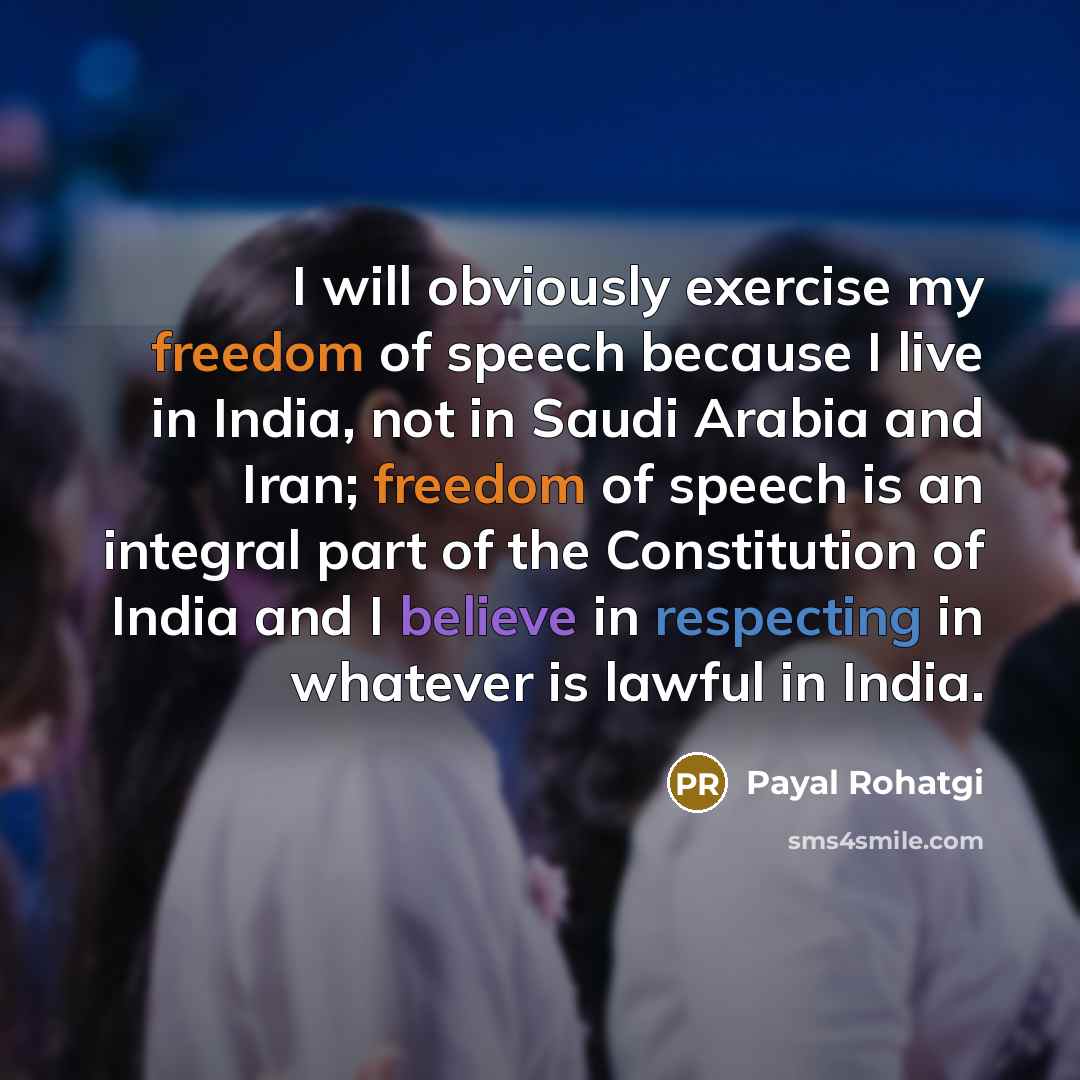 “I will obviously exercise my freedom of speech because I live in India, not in Saudi Arabia and Iran; freedom of speech is an integral part of the Constitution of India and I believe in respecting in whatever is lawful in India.” quote by Payal Rohatgi