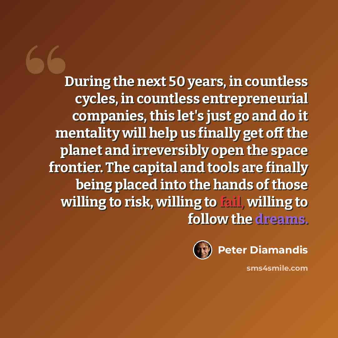“During the next 50 years, in countless cycles, in countless entrepreneurial companies, this let's just go and do it mentality will help us finally get off the planet and irreversibly open the space frontier. The capital and tools are finally being placed into the hands of those willing to risk…” quote by Peter Diamandis